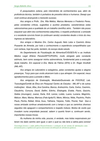 Sergio Rabello Alves vii
Toxicologia forense e saúde pública:Desenvolvimento e avaliação de um sistema de informações como
ferramenta para a vigilância de agravos decorrentes da utilização de substâncias químicas
Á pesquisadora Juliana, pelo intercâmbio de conhecimentos que, além da
proficiência técnica, também é portadora de preceitos éticos e humanos. Desejo que
você continue alcançando o merecido sucesso.
Aos amigos e Profs.. Dra. Rita Mattos, Marcos Menezes e Frederico Peres,
pelas constantes críticas, sugestões e auxílios prestados, características estas
valorosíssimas para a qualidade de um trabalho científico sério. Também não posso
esquecer que além dos conhecimentos adquiridos, o respeito profissional, a amizade
e o excelente convívio foram (e continuam sendo) constantes desde o início do meu
ingresso ao laboratório.
Aos amigos e Mestres Drs. Carlos Augusto Neto Leba e Casimiro Abreu
Possante de Almeida, por todo o conhecimento e experiência compartilhados que
com certeza, hoje faz parte, também, do escopo deste estudo.
Ao Departamento de Fiscalização de Alimentos/CVS/SES-RJ e ao Instituto
Médico Legal Afrânio Peixoto/DPTC/PCERJ, muito obrigado pelo constante
estímulo, bem como assegurar minha sobrevivência, fundamental para a execução
deste trabalho. Em especial à Dra. Maria de Fátima (DFA) e Dr. Roger Ancillotti
(IML-AP).
Aos amigos do Laboratório e estagiários, pelas constantes ajudas e alegres
presenças. Torço para que vocês alcancem tudo o que almejam. Em especial, meus
agradecimentos para Lucineide e Mário.
Aos amigo(a)s de Graduação, Mestrado/Doutorado da FIOCRUZ, Lab.
Toxicologia/Comitê de Ética em Pesquisa/ Centro de Estudos - IML-AP e de outras
instituições: Absai, Alba, Ana Carolina, Bianca, Andrezinho, Carla, Carlos, Casimiro,
Claudinho, Comuna, David, Delfim, Edinho, Elisângela, Eralda, Flavio, Gaúcho,
Geléia (imunogen), Juarez, Karla, Krill, Lenice, Lobão, Luana, Luciana, Magrinho,
Malcon, Mara, Marisa, Marroso (Fala tigrão!!!), Meire, Mônica, Nilde, Paulinho, Pedro
Paulo, Penha, Rafael, Silvia, Susu, Tathiana, Tatyane, Toldo, Thomá, Yael. Que a
nossa amizade continue amadurecendo com o tempo e que os caminhos diversos
seguidos não apaguem o companheirismo e respeito mútuos. Muitos de vocês que
investem numa empreitada pessoal, sabem o quanto foram e, continuam sendo,
importantes nossas trocas.
Às mulheres da minha vida, poucas, é verdade, mas todas responsáveis por
terem me dado carinho sem igual, e sem o qual eu não teria a calma para concluir
 