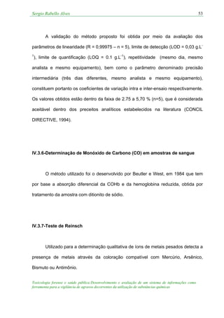 Sergio Rabello Alves 53
Toxicologia forense e saúde pública:Desenvolvimento e avaliação de um sistema de informações como
ferramenta para a vigilância de agravos decorrentes da utilização de substâncias químicas
A validação do método proposto foi obtida por meio da avaliação dos
parâmetros de linearidade (R = 0,99975 – n = 5), limite de detecção (LOD = 0,03 g.L-
1
), limite de quantificação (LOQ = 0.1 g.L-1
), repetitividade (mesmo dia, mesmo
analista e mesmo equipamento), bem como o parâmetro denominado precisão
intermediária (três dias diferentes, mesmo analista e mesmo equipamento),
constituem portanto os coeficientes de variação intra e inter-ensaio respectivamente.
Os valores obtidos estão dentro da faixa de 2.75 a 5,70 % (n=5), que é considerada
aceitável dentro dos preceitos analíticos estabelecidos na literatura (CONCIL
DIRECTIVE, 1994).
IV.3.6-Determinação de Monóxido de Carbono (CO) em amostras de sangue
O método utilizado foi o desenvolvido por Beutler e West, em 1984 que tem
por base a absorção diferencial da COHb e da hemoglobina reduzida, obtida por
tratamento da amostra com ditionito de sódio.
IV.3.7-Teste de Reinsch
Utilizado para a determinação qualitativa de íons de metais pesados detecta a
presença de metais através da coloração compatível com Mercúrio, Arsênico,
Bismuto ou Antimônio.
 
