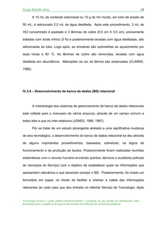 Sergio Rabello Alves 54
Toxicologia forense e saúde pública:Desenvolvimento e avaliação de um sistema de informações como
ferramenta para a vigilância de agravos decorrentes da utilização de substâncias químicas
A 15 mL de conteúdo estomacal ou 15 g de rim moído, em tubo de ensaio de
50 mL, é adicionado 2,0 mL de água destilada. Após este procedimento, 3 mL de
HCl concentrado é pipetado e 3 lâminas de cobre (0,5 cm X 0,5 cm), previamente
tratadas com ácido nítrico (3 N) e posteriormente lavadas com água destiladas, são
adicionadas ao tubo. Logo após, as amostras são submetidas ao aquecimento por
duas horas a 80 °C. As lâminas de cobre são removidas, lavadas com água
destilada em abundância. Alterações na cor da lâmina são observadas (CLARKE,
1986).
IV.3.8 – Desenvolvimento de banco de dados (BD) relacional
A metodologia dos sistemas de gerenciamento de banco de dados relacionais
está voltada para o manuseio de vários arquivos, através de um campo comum a
todos eles e que os inter-relaicona (JONES, 1986; 1987).
Por se tratar de um estudo abrangente atrelado a uma significativa mudança
de eixo tecnológico, o desenvolvimento do banco de dados relacional se deu através
de alguns importantes procedimentos, baseados, sobretudo, na lógica de
funcionamento e de produção de laudos. Posteriormente foram realizadas reuniões
sistemáticas com o recurso humano envolvido (peritos, técnicos e auxiliares policiais
de necropsia do Serviço) com o objetivo de estabelecer quais as informações que
apresentam relevância e que deveriam compor o BD. Posteriormente, foi criado um
formulário em papel, no intuito de facilitar e orientar a coleta das informações
relevantes de cada caso que deu entrada no referido Serviço de Toxicologia. Após
 