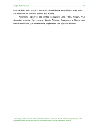 Sergio Rabello Alves viii
Toxicologia forense e saúde pública:Desenvolvimento e avaliação de um sistema de informações como
ferramenta para a vigilância de agravos decorrentes da utilização de substâncias químicas
este trabalho. Muito obrigado, tenham a certeza de que as amei (e as amo) muitto ...
Em especial Cléo (que não é Pires, mas é Mara).
Finalmente agradeço aos irmãos Andrezinho, Ana, Fábio, Geizon, Ivan,
Jaqueline, Josemar, Leo, Luciana, Márcia, Ribamar, Rozemberg, e Valeria, pela
crescente amizade que é diretamente proporcional com o passar dos anos.
 