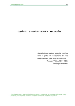 Sergio Rabello Alves 63
Toxicologia forense e saúde pública:Desenvolvimento e avaliação de um sistema de informações como
ferramenta para a vigilância de agravos decorrentes da utilização de substâncias químicas
CAPÍTULO V – RESULTADOS E DISCUSSÃO
O resultado de qualquer pesquisa científica
séria só pode ser o surgimento de duas
novas questões, onde antes só havia uma.
Thorstein Veblen, 1857 – 1929.
Sociólogo americano.
 