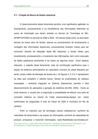 Sergio Rabello Alves 64
Toxicologia forense e saúde pública:Desenvolvimento e avaliação de um sistema de informações como
ferramenta para a vigilância de agravos decorrentes da utilização de substâncias químicas
V.1 – Criação do Banco de Dados relacional
O desenvolvimento desta ferramenta permitiu uma significativa agilidade no
levantamento, processamento e na transferência das informações referentes os
casos de intoxicação que deram entrada no Serviço de Toxicologia do IML-
AP/DPTC/PCERJ no período de 2000 a 2004. Um estudo deste porte, se executado
através da busca ativa de laudos, apenas os procedimentos de levantamento e
contagem das informações disponíveis, provavelmente levariam meses para ser
concluído. Através da utilização deste BD relacional, o tempo médio para
levantamento, processamento e cruzamento das informações, bem como execução
de testes estatísticos pertinentes é da ordem de algumas horas. Outro aspecto
relevante, a respeito desta ferramenta, trata da contribuição significativa para o
estudo da dinâmica administrativa do Laboratório (número de casos liberados por
perito, tempo médio da liberação de laudos etc.). As figuras 4, 5, 6 e 7 representam
as telas que compõem o referido banco. Devido às propriedades do software
empregado – ambiente integrado ao Sistema Operacional, permitiu o fácil
desenvolvimento de aplicações e geração de relatórios (ALVES, 2004). Como se
pode observar, o usuário tem à disposição a possibilidade de efetuar uma série de
consultas relativas ao estudo da tríade pessoa-tempo-espaço (ex.: casos
confirmados de praguicidas X mês de março de 2000 X município do Rio de
Janeiro).
Entre os impactos que tal tecnologia causou destacam-se: aumento da
velocidade de transmissão e de acesso às informações; aumento da capacidade de
produzir, armazenar e transmitir informações; maior flexibilidade nos formatos em
 