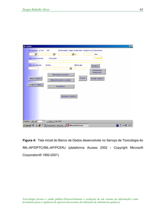 Sergio Rabello Alves 65
Figura 4: Tela inicial do Banco de Dados desenvolvido no Serviço de Toxicologia do
IML-AP/DPTC/IML-AP/PCERJ (plataforma Access 2002 - Copyright Microsoft
Corporation® 1992-2001)
Toxicologia forense e saúde pública:Desenvolvimento e avaliação de um sistema de informações como
ferramenta para a vigilância de agravos decorrentes da utilização de substâncias químicas
 
