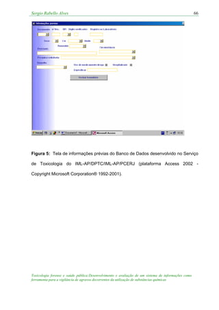 Sergio Rabello Alves 66
Figura 5: Tela de informações prévias do Banco de Dados desenvolvido no Serviço
de Toxicologia do IML-AP/DPTC/IML-AP/PCERJ (plataforma Access 2002 -
Copyright Microsoft Corporation® 1992-2001).
Toxicologia forense e saúde pública:Desenvolvimento e avaliação de um sistema de informações como
ferramenta para a vigilância de agravos decorrentes da utilização de substâncias químicas
 