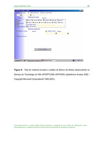 Sergio Rabello Alves 67
Figura 6: Tela de material enviado e análise do Banco de Dados desenvolvido no
Serviço de Toxicologia do IML-AP/DPTC/IML-AP/PCERJ (plataforma Access 2002 -
Copyright Microsoft Corporation® 1992-2001).
Toxicologia forense e saúde pública:Desenvolvimento e avaliação de um sistema de informações como
ferramenta para a vigilância de agravos decorrentes da utilização de substâncias químicas
 