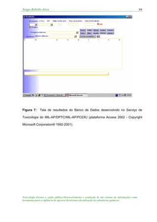 Sergio Rabello Alves 68
Figura 7: Tela de resultados do Banco de Dados desenvolvido no Serviço de
Toxicologia do IML-AP/DPTC/IML-AP/PCERJ (plataforma Access 2002 - Copyright
Microsoft Corporation® 1992-2001).
Toxicologia forense e saúde pública:Desenvolvimento e avaliação de um sistema de informações como
ferramenta para a vigilância de agravos decorrentes da utilização de substâncias químicas
 