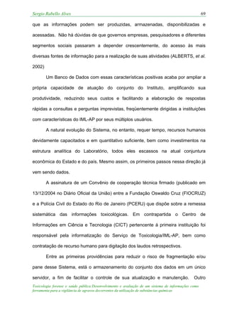 Sergio Rabello Alves 69
Toxicologia forense e saúde pública:Desenvolvimento e avaliação de um sistema de informações como
ferramenta para a vigilância de agravos decorrentes da utilização de substâncias químicas
que as informações podem ser produzidas, armazenadas, disponibilizadas e
acessadas. Não há dúvidas de que governos empresas, pesquisadores e diferentes
segmentos sociais passaram a depender crescentemente, do acesso às mais
diversas fontes de informação para a realização de suas atividades (ALBERTS, et al.
2002)
Um Banco de Dados com essas características positivas acaba por ampliar a
própria capacidade de atuação do conjunto do Instituto, amplificando sua
produtividade, reduzindo seus custos e facilitando a elaboração de respostas
rápidas a consultas e perguntas imprevistas, freqüentemente dirigidas a instituições
com características do IML-AP por seus múltiplos usuários.
A natural evolução do Sistema, no entanto, requer tempo, recursos humanos
devidamente capacitados e em quantitativo suficiente, bem como investimentos na
estrutura analítica do Laboratório, todos eles escassos na atual conjuntura
econômica do Estado e do país. Mesmo assim, os primeiros passos nessa direção já
vem sendo dados.
A assinatura de um Convênio de cooperação técnica firmado (publicado em
13/12/2004 no Diário Oficial da União) entre a Fundação Oswaldo Cruz (FIOCRUZ)
e a Polícia Civil do Estado do Rio de Janeiro (PCERJ) que dispõe sobre a remessa
sistemática das informações toxicológicas. Em contrapartida o Centro de
Informações em Ciência e Tecnologia (CICT) pertencente á primeira instituição foi
responsável pela informatização do Serviço de Toxicologia/IML-AP, bem como
contratação de recurso humano para digitação dos laudos retrospectivos.
Entre as primeiras providências para reduzir o risco de fragmentação e/ou
pane desse Sistema, está o armazenamento do conjunto dos dados em um único
servidor, a fim de facilitar o controle de sua atualização e manutenção. Outro
 