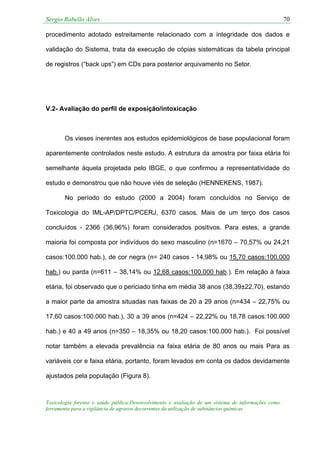 Sergio Rabello Alves 70
Toxicologia forense e saúde pública:Desenvolvimento e avaliação de um sistema de informações como
ferramenta para a vigilância de agravos decorrentes da utilização de substâncias químicas
procedimento adotado estreitamente relacionado com a integridade dos dados e
validação do Sistema, trata da execução de cópias sistemáticas da tabela principal
de registros (“back ups”) em CDs para posterior arquivamento no Setor.
V.2- Avaliação do perfil de exposição/intoxicação
Os vieses inerentes aos estudos epidemiológicos de base populacional foram
aparentemente controlados neste estudo. A estrutura da amostra por faixa etária foi
semelhante àquela projetada pelo IBGE, o que confirmou a representatividade do
estudo e demonstrou que não houve viés de seleção (HENNEKENS, 1987).
No período do estudo (2000 a 2004) foram concluídos no Serviço de
Toxicologia do IML-AP/DPTC/PCERJ, 6370 casos. Mais de um terço dos casos
concluídos - 2366 (36,96%) foram considerados positivos. Para estes, a grande
maioria foi composta por indivíduos do sexo masculino (n=1670 – 70,57% ou 24,21
casos:100.000 hab.), de cor negra (n= 240 casos - 14,98% ou 15,70 casos:100.000
hab.) ou parda (n=611 – 38,14% ou 12,68 casos:100.000 hab.). Em relação à faixa
etária, foi observado que o periciado tinha em média 38 anos (38,39±22,70), estando
a maior parte da amostra situadas nas faixas de 20 a 29 anos (n=434 – 22,75% ou
17,60 casos:100.000 hab.), 30 a 39 anos (n=424 – 22,22% ou 18,78 casos:100.000
hab.) e 40 a 49 anos (n=350 – 18,35% ou 18,20 casos:100.000 hab.). Foi possível
notar também a elevada prevalência na faixa etária de 80 anos ou mais Para as
variáveis cor e faixa etária, portanto, foram levados em conta os dados devidamente
ajustados pela população (Figura 8).
 