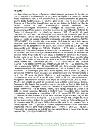 Sergio Rabello Alves ix
Toxicologia forense e saúde pública:Desenvolvimento e avaliação de um sistema de informações como
ferramenta para a vigilância de agravos decorrentes da utilização de substâncias químicas
RESUMO
Um dos maiores problemas enfrentados pelas instâncias tomadoras de decisão, no
que diz respeito à implementação de programas de vigilância e prevenção nestas
áreas relaciona-se com a real quantificação ou dimensionamento do problema.
Dentro desta fundamentação, o objetivo geral desta Tese foi desenvolver um
Sistema de Informações toxicológicas forense no âmbito do Estado do Rio de
Janeiro, avaliar o perfil epidemiológico (estudo descritivo) das
exposições/intoxicações envolvendo a utilização de substâncias químicas, e
diagnosticar/quantificar qualquer enventual fenômeno de subnotificação. O Banco de
Dados foi desenvolvido na plataforma Access 2002 (Copyright Microsoft
Corporation® 1992-2001). As informações produzidas foram analisadas pelo SPSS
para Windows, versão 12.0 (Copyright SPSS® Inc. 1989-2003). A distribuição dos
casos em relação ao espaço (mapas) foi processada utilizando a plataforma TabWin
(DATASUS/MS). Foi considerado como positivo (definição de caso), todo exame
detectado pelo método analítico disponível no Laboratório ou, no caso da
determinação da concentração de etanol, toda análise acima de 0,6 g.L-1
(limite
estabelecido pelo Código de Trânsito Brasileiro – CTB, para o estado de
embriagues). O tempo médio para levantamento, processamento e cruzamento das
informações, bem como execução de testes estatísticos pertinentes foi da ordem de
algumas horas. No período do estudo (2000 a 2004) foram concluídos 6370 casos.
Destes, mais de um terço dos casos concluídos (36,96%) foram considerados
positivos. As substâncias que mais se destacaram foram: Álcool (66,94%) - 22,68
casos:100.000 hab., carbamatos (12,85%) - 4,30 casos:100.000 hab., cafeína
(5,33%) - 1,78 casos:100.000 hab., anticonvulsivos (3,64%) - 1,20 casos:100.000
hab. e analgésicos (3,30%) -1,08 casos:100.000 hab. Com exceção desta última
categoria de substâncias, as demais apresentaram predominância (56,27%) do sexo
masculino. A distribuição pela faixa etária apontou que o álcool (97,28%) e
carbamatos (90,88%); foram os grupos que proporcionaram uma homogeneidade a
partir dos 20 anos de idade. Cafeína e anticonvulsivos foram detectados
principalmente entre os 20 e os 49 anos (76,86 e 72,22%, respectivamente).
Analgésicos obtiveram um espectro mais amplo de casos positivos (20 a 59 anos –
77,5%). Em relação ao álcool, os municípios mais afetados foram Marica, Itaboraí,
Saquarema, Rio Bonito, Araruama,Silva Jardim, Armação de Búzios, São José do
Vale do Rio Preto, Teresópolis, Sumidouro, Cordeiro e Trajano de Morais –– 22 a 49
casos:100.000 hab. Rio de Janeiro, Niterói, Nova Iguaçu, Duque de Caxias, São
João de Meriti, Mesquita, Nilópolis e Belford Roxo respondem pelos maiores
prevalências relacionadas a praguicidas – 10 a 191 casos:100.000 hab. Maiores
ocorrências para Medicamentos, foram localizadas em Angra dos Reis; Itaguaí, Rio
das Flores, Teresópolis e Cantagalo -– 3 a 5 casos:100.000 hab. Drogas de abuso
apresentaram maiores índices de subnotificação em relação ao Sistema Nacional de
Informações sobre Mortalidade – SIM e Sistema Nacional de Informações Tóxico-
farmacológicas - SINITOX (99,40% e 100,00%, respectivamente). Foram observados
importantes índices para medicamentos (SIM -13,16% e SINITOX - 78,95%).
Praguicidas foi a categoria de substâncias que apresentaram o menor grau de não
registros SIM (12,93%) e SINITOX (69,09%).
 