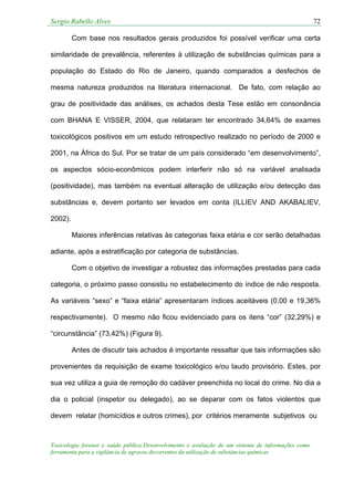 Sergio Rabello Alves 72
Toxicologia forense e saúde pública:Desenvolvimento e avaliação de um sistema de informações como
ferramenta para a vigilância de agravos decorrentes da utilização de substâncias químicas
Com base nos resultados gerais produzidos foi possível verificar uma certa
similaridade de prevalência, referentes à utilização de substâncias químicas para a
população do Estado do Rio de Janeiro, quando comparados a desfechos de
mesma natureza produzidos na literatura internacional. De fato, com relação ao
grau de positividade das análises, os achados desta Tese estão em consonância
com BHANA E VISSER, 2004, que relataram ter encontrado 34,64% de exames
toxicológicos positivos em um estudo retrospectivo realizado no período de 2000 e
2001, na África do Sul. Por se tratar de um país considerado “em desenvolvimento”,
os aspectos sócio-econômicos podem interferir não só na variável analisada
(positividade), mas também na eventual alteração de utilização e/ou detecção das
substâncias e, devem portanto ser levados em conta (ILLIEV AND AKABALIEV,
2002).
Maiores inferências relativas às categorias faixa etária e cor serão detalhadas
adiante, após a estratificação por categoria de substâncias.
Com o objetivo de investigar a robustez das informações prestadas para cada
categoria, o próximo passo consistiu no estabelecimento do índice de não resposta.
As variáveis “sexo” e “faixa etária” apresentaram índices aceitáveis (0,00 e 19,36%
respectivamente). O mesmo não ficou evidenciado para os itens “cor” (32,29%) e
“circunstância” (73,42%) (Figura 9).
Antes de discutir tais achados é importante ressaltar que tais informações são
provenientes da requisição de exame toxicológico e/ou laudo provisório. Estes, por
sua vez utiliza a guia de remoção do cadáver preenchida no local do crime. No dia a
dia o policial (inspetor ou delegado), ao se deparar com os fatos violentos que
devem relatar (homicídios e outros crimes), por critérios meramente subjetivos ou
 