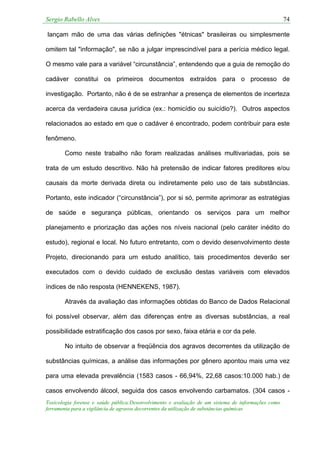 Sergio Rabello Alves 74
Toxicologia forense e saúde pública:Desenvolvimento e avaliação de um sistema de informações como
ferramenta para a vigilância de agravos decorrentes da utilização de substâncias químicas
lançam mão de uma das várias definições "étnicas" brasileiras ou simplesmente
omitem tal "informação", se não a julgar imprescindível para a perícia médico legal.
O mesmo vale para a variável “circunstância”, entendendo que a guia de remoção do
cadáver constitui os primeiros documentos extraídos para o processo de
investigação. Portanto, não é de se estranhar a presença de elementos de incerteza
acerca da verdadeira causa jurídica (ex.: homicídio ou suicídio?). Outros aspectos
relacionados ao estado em que o cadáver é encontrado, podem contribuir para este
fenômeno.
Como neste trabalho não foram realizadas análises multivariadas, pois se
trata de um estudo descritivo. Não há pretensão de indicar fatores preditores e/ou
causais da morte derivada direta ou indiretamente pelo uso de tais substâncias.
Portanto, este indicador (“circunstância”), por si só, permite aprimorar as estratégias
de saúde e segurança públicas, orientando os serviços para um melhor
planejamento e priorização das ações nos níveis nacional (pelo caráter inédito do
estudo), regional e local. No futuro entretanto, com o devido desenvolvimento deste
Projeto, direcionando para um estudo analítico, tais procedimentos deverão ser
executados com o devido cuidado de exclusão destas variáveis com elevados
índices de não resposta (HENNEKENS, 1987).
Através da avaliação das informações obtidas do Banco de Dados Relacional
foi possível observar, além das diferenças entre as diversas substâncias, a real
possibilidade estratificação dos casos por sexo, faixa etária e cor da pele.
No intuito de observar a freqüência dos agravos decorrentes da utilização de
substâncias químicas, a análise das informações por gênero apontou mais uma vez
para uma elevada prevalência (1583 casos - 66,94%, 22,68 casos:10.000 hab.) de
casos envolvendo álcool, seguida dos casos envolvendo carbamatos. (304 casos -
 