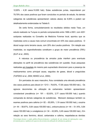 Sergio Rabello Alves 75
Toxicologia forense e saúde pública:Desenvolvimento e avaliação de um sistema de informações como
ferramenta para a vigilância de agravos decorrentes da utilização de substâncias químicas
12,85% - 4,30 casos:10.000 hab). Estas substâncias juntas, responderam por
79,79% dos casos positivos que foram concluídos no período de estudo. As demais
categorias de substâncias apresentaram valores abaixo de 6,00% e podem ser
detalhadamente evidenciadas na Tabela 9.
De certa forma, consubstanciando os resultados obtidos nesta Tese, um
estudo realizado na Turquia no período compreendido entre 1996 e 2001, com 4251
autópsias realizadas no Conselho de Medicina Forense local, apontou que os
inseticidas como a causa mais comum encontrada em 43% dos casos positivos. O
álcool surge como terceira causa, com 20% dos Laudos positivos. Em relação aos
inseticidas, os organofosforados constituem o grupo de maior prevalência (78%)
(ELIF et al., 2003).
A natureza ou procedência da amostra pode interferir para eventuais
alterações no perfil de prevalência das substâncias em questão. Duas pesquisas
realizadas em hospitais do mesmo país supracitado direcionam para a presença de
medicamentos como principal causa, seguidos de gases, álcool e praguicidas
(TUFEKCI et al., 2004; KEKEC et al., 2004).
Em periciados do sexo masculino, ficou constatada uma elevada prevalência
dos casos positivos para álcool (n= 1213 – 76,63%, 17,58 casos:100.000 hab.). Os
agravos decorrentes da utilização de carbamatos também apresentaram
considerável prevalência (n= 191 – 62,83%, 2,77 casos:100.000 hab.) quando
comparada às demais categorias de substâncias. Merecem destaque também os
exames positivos para cafeína (n= 82 – 65,08%, 1,19 casos:100.000 hab.), cocaína
(n= 44 – 58,67%, 0,64 casos:100.000 hab.), anticonvulsivos (n= 44 – 51,16%, 0,64
casos:100.000 hab.) e analgésicos (n= 34 – 43,59%, 0,49 casos:100.000 hab.). Em
relação ao sexo feminino, álcool, carbamatos e cafeína, respeitadas as devidas
 