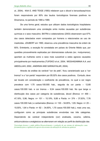 Sergio Rabello Alves 80
Toxicologia forense e saúde pública:Desenvolvimento e avaliação de um sistema de informações como
ferramenta para a vigilância de agravos decorrentes da utilização de substâncias químicas
al., 2004). KAA E. AND TEIGE (1993) relataram que o álcool e benzodiazepínicos
foram responsáveis por 80% dos laudos toxicológicos forenses positivos na
Dinamarca, no período de 1980 a 1989.
De uma forma geral, estudos que utilizam dados toxicológicos hospitalares
também demonstraram uma correlação entre mortes causadas por substâncias
químicas e o sexo masculino. BATRA e colaboradores (2003) observaram que 67%
dos casos detectados eram compostos por homens e relacionados ao uso de
inseticidas. JOUBERT em 1990, observou uma prevalência masculina da ordem de
60%. Entretanto, a exceção foi constatada em países do Oriente Médio que, por
questões provavelmente explicadas por idioinsicrasias culturais (ex.: mulçumanos),
apontam as mulheres como o sexo mais suscetível a estes agravos causados
principalmente por medicamentos (TUFEKCI et al., 2004; MOGHADAMNIA A.A. and
ABDOLLAHI, 2002.; ANDIRAN AND SARIKAYALAR, 2004).
Através da análise da variável “cor da pele”, ficou caracterizado que a “cor
branca” e a “cor parda” respondem por 85,02% dos casos positivos. Contudo, deve
ser levado em consideração o coeficiente de prevalência, no qual a cor negra
prevalece com 1,70 casos:100.000 hab., seguida da cor parda – 12,68
casos:100.000 hab. e cor branca – 9,54 casos:100.000 hab. No que tange a
distribuição dos casos por categoria de substâncias, álcool (Branca: n= 469 –
47,18%, 5,96; Negra: n= 151 – 15,19%, 9,88 e Parda: n= 374 – 37,63%, 7,76
casos:100.000 hab.) e carbamatos (Branca: n= 130 – 54,85%, 1,65; Negra: n= 25 –
10,55%, 1,64 e Parda: n= 82 – 34,60%, 1,70 casos:100.000 hab.), mais uma vez,
configuram como as principais substâncias envolvidas nas três categorias.
Dependendo da variável independente (cor) analisada, cocaína, cafeína,
anticonvulsivos e analgésicos se alternaram em relação ao perfil de distribuição das
 
