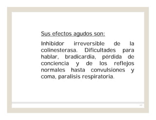 142
Sus efectos agudos son:
Inhibidor irreversible de la
colinesterasa. Dificultades para
hablar, bradicardia, pérdida de
conciencia y de los reflejos
normales hasta convulsiones y
coma, paralisis respiratoria.
 
