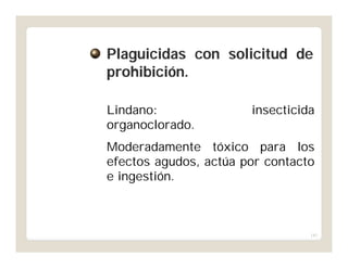 143
Lindano: insecticida
organoclorado.
Moderadamente tóxico para los
efectos agudos, actúa por contacto
e ingestión.
PlaguicidasPlaguicidas concon solicitudsolicitud dede
prohibiciónprohibición..
 