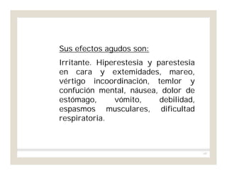 145
Sus efectos agudos son:
Irritante. Hiperestesia y parestesia
en cara y extemidades, mareo,
vértigo incoordinación, temlor y
confución mental, náusea, dolor de
estómago, vómito, debilidad,
espasmos musculares, dificultad
respiratoria.
 