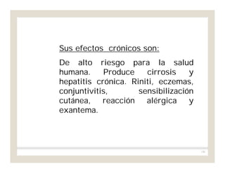 146
Sus efectos crónicos son:
De alto riesgo para la salud
humana. Produce cirrosis y
hepatitis crónica. Riniti, eczemas,
conjuntivitis, sensibilización
cutánea, reacción alérgica y
exantema.
 