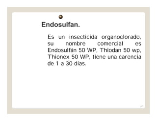 147
Es un insecticida organoclorado,
su nombre comercial es
Endosulfán 50 WP, Thiodan 50 wp,
Thionex 50 WP, tiene una carencia
de 1 a 30 días.
Endosulfan.Endosulfan.
 