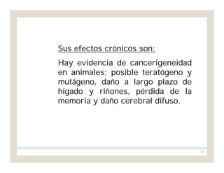 149
Sus efectos crónicos son:
Hay evidencia de cancerigeneidad
en animales; posible teratógeno y
mutágeno, daño a largo plazo de
hígado y riñones, pérdida de la
memoria y daño cerebral difuso.
 
