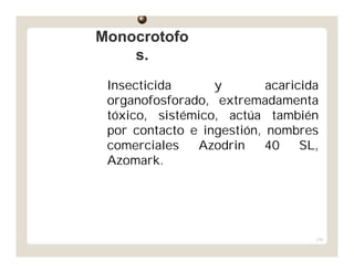 154
Insecticida y acaricida
organofosforado, extremadamenta
tóxico, sistémico, actúa también
por contacto e ingestión, nombres
comerciales Azodrin 40 SL,
Azomark.
MonocrotofoMonocrotofo
s.s.
 