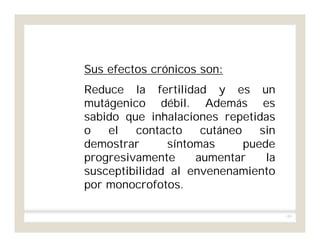 155
Sus efectos crónicos son:
Reduce la fertilidad y es un
mutágenico débil. Además es
sabido que inhalaciones repetidas
o el contacto cutáneo sin
demostrar síntomas puede
progresivamente aumentar la
susceptibilidad al envenenamiento
por monocrofotos.
 