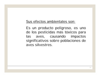 156
Sus efectos ambientales son:
Es un producto peligroso, es uno
de los pesticidas más tóxicos para
las aves, causando impactos
significativos sobre poblaciones de
aves silvestres.
 