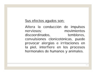158
Sus efectos agudos son:
Altera la conducción de impulsos
nerviosos; movimientos
discoordinados, temblores,
convulsiones clonicotónicas, puede
provocar alergias e irritaciones en
la piel, interfiere en los procesos
hormonales de humanos y animales.
 