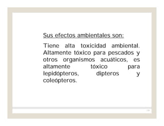 159
Sus efectos ambientales son:
Tiene alta toxicidad ambiental.
Altamente tóxico para pescados y
otros organismos acuáticos, es
altamente tóxico para
lepidópteros, dipteros y
coleópteros.
 