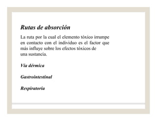 Rutas de absorción
La ruta por la cual el elemento tóxico irrumpe
en contacto con el individuo es el factor que
más influye sobre los efectos tóxicos de
una sustancia.
Vía dérmica
Gastrointestinal
Respiratoria
 