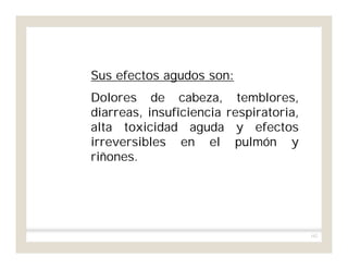 162
Sus efectos agudos son:
Dolores de cabeza, temblores,
diarreas, insuficiencia respiratoria,
alta toxicidad aguda y efectos
irreversibles en el pulmón y
riñones.
 