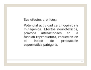 163
Sus efectos crónicos:
Potencial actividad carcinogénica y
mutagénica. Efectos neurotóxicos,
provoca alteracionaes en la
función reproductora, reducción en
el índice de producción
espermática patógena.
 