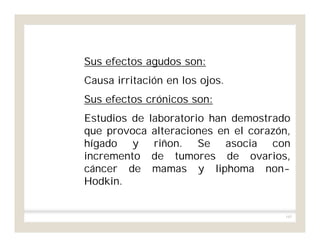 165
Sus efectos agudos son:
Causa irritación en los ojos.
Sus efectos crónicos son:
Estudios de laboratorio han demostrado
que provoca alteraciones en el corazón,
hígado y riñon. Se asocia con
incremento de tumores de ovarios,
cáncer de mamas y liphoma non-
Hodkin.
 
