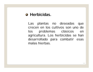 166
Las plantas no deseadas que
crecen en los cultivos son uno de
los problemas clásicos en
agricultura. Los herbicidas se han
desarrollado para combatir esas
malas hierbas.
Herbicidas.
 
