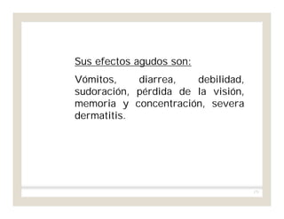 171
Sus efectos agudos son:
Vómitos, diarrea, debilidad,
sudoración, pérdida de la visión,
memoria y concentración, severa
dermatitis.
 