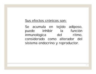 172
Sus efectos crónicos son:
Se acumula en tejido adiposo,
puede inhibir la función
inmunológica del ritmo,
considerado como alterador del
sistema endocrino y reproductor.
 