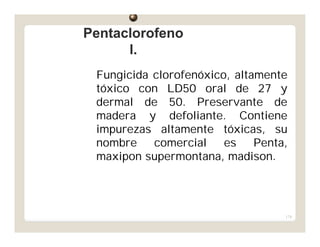 174
Fungicida clorofenóxico, altamente
tóxico con LD50 oral de 27 y
dermal de 50. Preservante de
madera y defoliante. Contiene
impurezas altamente tóxicas, su
nombre comercial es Penta,
maxipon supermontana, madison.
PentaclorofenoPentaclorofeno
l.l.
 