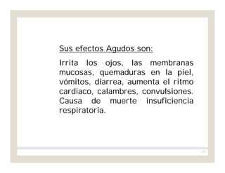 175
Sus efectos Agudos son:
Irrita los ojos, las membranas
mucosas, quemaduras en la piel,
vómitos, diarrea, aumenta el ritmo
cardiaco, calambres, convulsiones.
Causa de muerte insuficiencia
respiratoria.
 