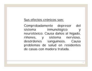 176
Sus efectos crónicos son:
Comprobadamente depresor del
sistema inmunológico y
neurotóxico. Causa daños al hígado,
riñones, y sistema nervioso,
desórdenes sanguíneos. Causa
problemas de salud en residentes
de casas con madera tratada.
 