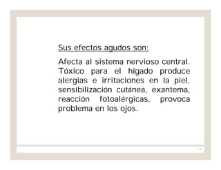 178
Sus efectos agudos son:
Afecta al sistema nervioso central.
Tóxico para el hígado produce
alergias e irritaciones en la piel,
sensibilización cutánea, exantema,
reacción fotoalérgicas, provoca
problema en los ojos.
 