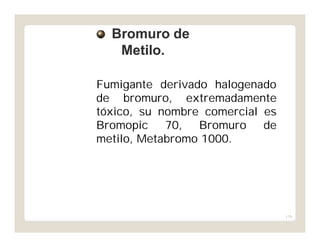 179
Fumigante derivado halogenado
de bromuro, extremadamente
tóxico, su nombre comercial es
Bromopic 70, Bromuro de
metilo, Metabromo 1000.
Bromuro deBromuro de
Metilo.Metilo.
 