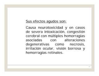 180
Sus efectos agudos son:
Causa neurotoxicidad y en casos
de severa intoxicación, congestión
cerebral con múltiples hemorragias
asociadas con alteraciones
degenerativas como necrosis,
irritación ocular, visión borrosa y
hemorragias retinales.
 