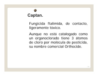 181
Fungicida ftalimida, de contacto,
ligeramente tóxico.
Aunque no está catalogado como
un organoclorado tiene 3 átomos
de cloro por molécula de pesticida,
su nombre comercial Orthocide.
Captan.Captan.
 