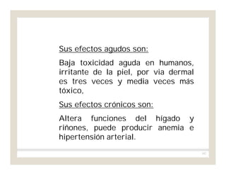 182
Sus efectos agudos son:
Baja toxicidad aguda en humanos,
irritante de la piel, por via dermal
es tres veces y media veces más
tóxico,
Sus efectos crónicos son:
Altera funciones del hígado y
riñones, puede producir anemia e
hipertensión arterial.
 