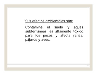 183
Sus efectos ambientales son:
Contamina el suelo y aguas
subterráneas, es altamente tóxico
para los peces y afecta ranas,
pájaros y aves.
 