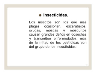 185
Los insectos son los que más
plagas ocasionan, escarabajos,
orugas, moscas y mosquitos
causan grandes daños en cosechas
y transmiten enfermedades, más
de la mitad de los pesticidas son
del grupo de los insecticidas.
Insecticidas.
 