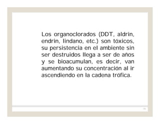 186
Los organoclorados (DDT, aldrin,
endrin, lindano, etc.) son tóxicos,
su persistencia en el ambiente sin
ser destruidos llega a ser de años
y se bioacumulan, es decir, van
aumentando su concentración al ir
ascendiendo en la cadena trófica.
 