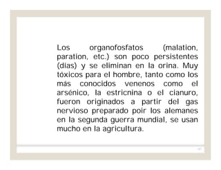 187
Los organofosfatos (malation,
paration, etc.) son poco persistentes
(días) y se eliminan en la orina. Muy
tóxicos para el hombre, tanto como los
más conocidos venenos como el
arsénico, la estricnina o el cianuro,
fueron originados a partir del gas
nervioso preparado poir los alemanes
en la segunda guerra mundial, se usan
mucho en la agricultura.
 
