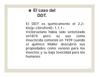 189
El DDT es químicamente el 2,2-
bis(p-clorofenil)-1,1,1-
tricloroetano había sido sintetizado
en1874 pero su uso como
insecticida comenzó en 1939 cuando
el químico Müller descubrió sus
propiedades como veneno para los
insectos y su baja toxicidad para los
humanos.
El caso delEl caso del
DDT.DDT.
 