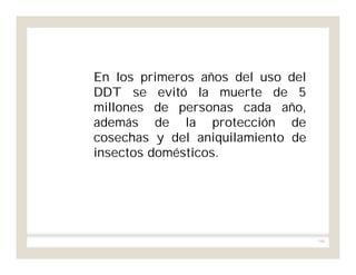 190
En los primeros años del uso del
DDT se evitó la muerte de 5
millones de personas cada año,
además de la protección de
cosechas y del aniquilamiento de
insectos domésticos.
 