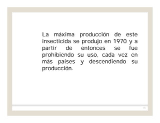 191
La máxima producción de este
insecticida se produjo en 1970 y a
partir de entonces se fue
prohibiendo su uso, cada vez en
más países y descendiendo su
producción.
 